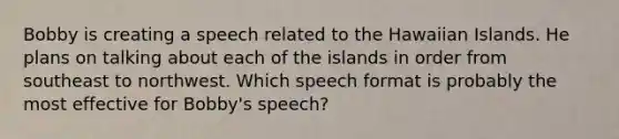 Bobby is creating a speech related to the Hawaiian Islands. He plans on talking about each of the islands in order from southeast to northwest. Which speech format is probably the most effective for Bobby's speech?