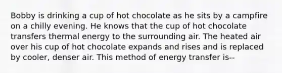 Bobby is drinking a cup of hot chocolate as he sits by a campfire on a chilly evening. He knows that the cup of hot chocolate transfers thermal energy to the surrounding air. The heated air over his cup of hot chocolate expands and rises and is replaced by cooler, denser air. This method of energy transfer is--