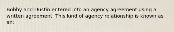 Bobby and Dustin entered into an agency agreement using a written agreement. This kind of agency relationship is known as an: