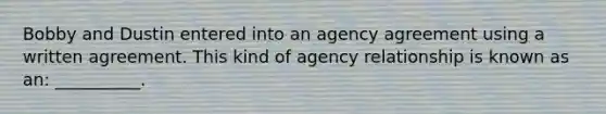 Bobby and Dustin entered into an agency agreement using a written agreement. This kind of agency relationship is known as an: __________.