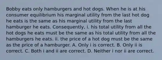 Bobby eats only hamburgers and hot dogs. When he is at his consumer equilibrium his marginal utility from the last hot dog he eats is the same as his marginal utility from the last hamburger he eats. Consequently, i. his total utility from all the hot dogs he eats must be the same as his total utility from all the hamburgers he eats. ii. the price of a hot dog must be the same as the price of a hamburger. A. Only i is correct. B. Only ii is correct. C. Both i and ii are correct. D. Neither i nor ii are correct.