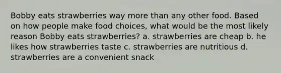 Bobby eats strawberries way more than any other food. Based on how people make food choices, what would be the most likely reason Bobby eats strawberries? a. strawberries are cheap b. he likes how strawberries taste c. strawberries are nutritious d. strawberries are a convenient snack