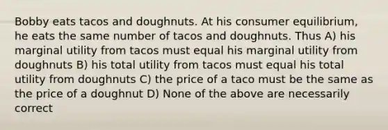 Bobby eats tacos and doughnuts. At his consumer equilibrium, he eats the same number of tacos and doughnuts. Thus A) his marginal utility from tacos must equal his marginal utility from doughnuts B) his total utility from tacos must equal his total utility from doughnuts C) the price of a taco must be the same as the price of a doughnut D) None of the above are necessarily correct