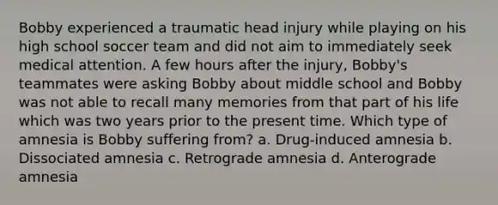 Bobby experienced a traumatic head injury while playing on his high school soccer team and did not aim to immediately seek medical attention. A few hours after the injury, Bobby's teammates were asking Bobby about middle school and Bobby was not able to recall many memories from that part of his life which was two years prior to the present time. Which type of amnesia is Bobby suffering from? a. Drug-induced amnesia b. Dissociated amnesia c. Retrograde amnesia d. Anterograde amnesia