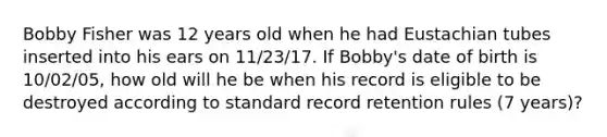 Bobby Fisher was 12 years old when he had Eustachian tubes inserted into his ears on 11/23/17. If Bobby's date of birth is 10/02/05, how old will he be when his record is eligible to be destroyed according to standard record retention rules (7 years)?