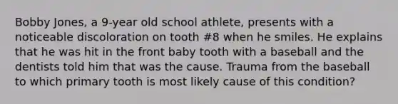 Bobby Jones, a 9-year old school athlete, presents with a noticeable discoloration on tooth #8 when he smiles. He explains that he was hit in the front baby tooth with a baseball and the dentists told him that was the cause. Trauma from the baseball to which primary tooth is most likely cause of this condition?