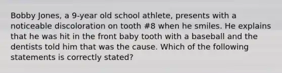 Bobby Jones, a 9-year old school athlete, presents with a noticeable discoloration on tooth #8 when he smiles. He explains that he was hit in the front baby tooth with a baseball and the dentists told him that was the cause. Which of the following statements is correctly stated?