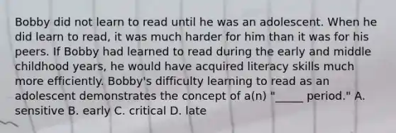 Bobby did not learn to read until he was an adolescent. When he did learn to read, it was much harder for him than it was for his peers. If Bobby had learned to read during the early and middle childhood years, he would have acquired literacy skills much more efficiently. Bobby's difficulty learning to read as an adolescent demonstrates the concept of a(n) "_____ period." A. sensitive B. early C. critical D. late