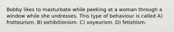 Bobby likes to masturbate while peeking at a woman through a window while she undresses. This type of behaviour is called A) frotteurism. B) exhibitionism. C) voyeurism. D) fetishism.