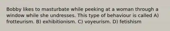 Bobby likes to masturbate while peeking at a woman through a window while she undresses. This type of behaviour is called A) frotteurism. B) exhibitionism. C) voyeurism. D) fetishism