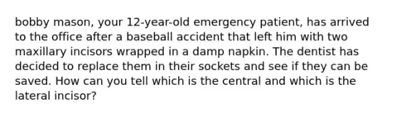 bobby mason, your 12-year-old emergency patient, has arrived to the office after a baseball accident that left him with two maxillary incisors wrapped in a damp napkin. The dentist has decided to replace them in their sockets and see if they can be saved. How can you tell which is the central and which is the lateral incisor?