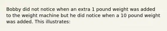 Bobby did not notice when an extra 1 pound weight was added to the weight machine but he did notice when a 10 pound weight was added. This illustrates: