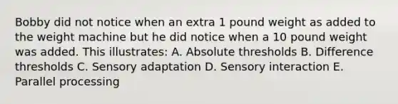 Bobby did not notice when an extra 1 pound weight as added to the weight machine but he did notice when a 10 pound weight was added. This illustrates: A. Absolute thresholds B. Difference thresholds C. Sensory adaptation D. Sensory interaction E. Parallel processing