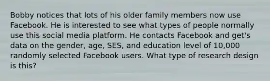 Bobby notices that lots of his older family members now use Facebook. He is interested to see what types of people normally use this social media platform. He contacts Facebook and get's data on the gender, age, SES, and education level of 10,000 randomly selected Facebook users. What type of research design is this?