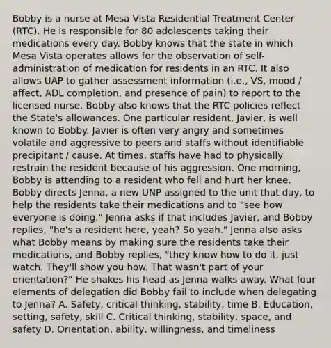 Bobby is a nurse at Mesa Vista Residential Treatment Center (RTC). He is responsible for 80 adolescents taking their medications every day. Bobby knows that the state in which Mesa Vista operates allows for the observation of self-administration of medication for residents in an RTC. It also allows UAP to gather assessment information (i.e., VS, mood / affect, ADL completion, and presence of pain) to report to the licensed nurse. Bobby also knows that the RTC policies reflect the State's allowances. One particular resident, Javier, is well known to Bobby. Javier is often very angry and sometimes volatile and aggressive to peers and staffs without identifiable precipitant / cause. At times, staffs have had to physically restrain the resident because of his aggression. One morning, Bobby is attending to a resident who fell and hurt her knee. Bobby directs Jenna, a new UNP assigned to the unit that day, to help the residents take their medications and to "see how everyone is doing." Jenna asks if that includes Javier, and Bobby replies, "he's a resident here, yeah? So yeah." Jenna also asks what Bobby means by making sure the residents take their medications, and Bobby replies, "they know how to do it, just watch. They'll show you how. That wasn't part of your orientation?" He shakes his head as Jenna walks away. What four elements of delegation did Bobby fail to include when delegating to Jenna? A. Safety, critical thinking, stability, time B. Education, setting, safety, skill C. Critical thinking, stability, space, and safety D. Orientation, ability, willingness, and timeliness