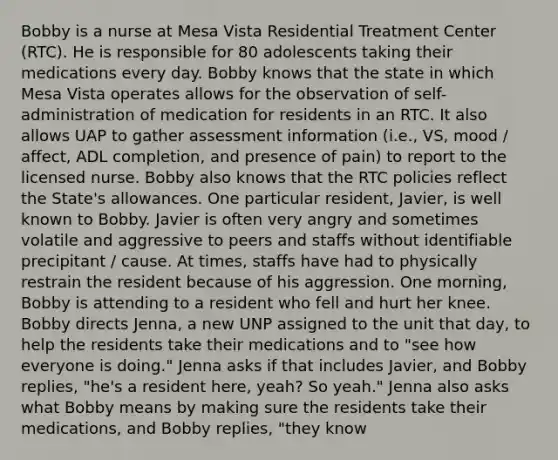 Bobby is a nurse at Mesa Vista Residential Treatment Center (RTC). He is responsible for 80 adolescents taking their medications every day. Bobby knows that the state in which Mesa Vista operates allows for the observation of self-administration of medication for residents in an RTC. It also allows UAP to gather assessment information (i.e., VS, mood / affect, ADL completion, and presence of pain) to report to the licensed nurse. Bobby also knows that the RTC policies reflect the State's allowances. One particular resident, Javier, is well known to Bobby. Javier is often very angry and sometimes volatile and aggressive to peers and staffs without identifiable precipitant / cause. At times, staffs have had to physically restrain the resident because of his aggression. One morning, Bobby is attending to a resident who fell and hurt her knee. Bobby directs Jenna, a new UNP assigned to the unit that day, to help the residents take their medications and to "see how everyone is doing." Jenna asks if that includes Javier, and Bobby replies, "he's a resident here, yeah? So yeah." Jenna also asks what Bobby means by making sure the residents take their medications, and Bobby replies, "they know