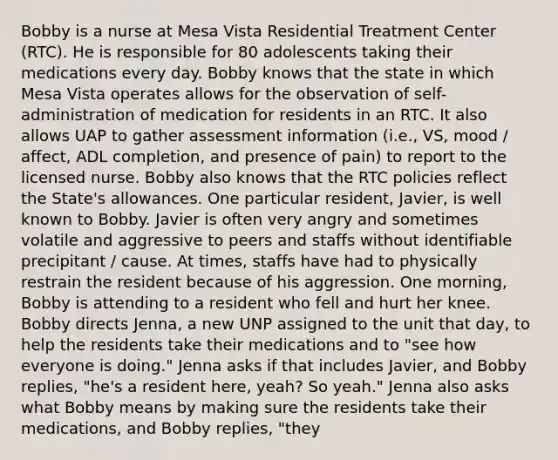 Bobby is a nurse at Mesa Vista <a href='https://www.questionai.com/knowledge/kidOQxb0M4-residential-treatment' class='anchor-knowledge'>residential treatment</a> Center (RTC). He is responsible for 80 adolescents taking their medications every day. Bobby knows that the state in which Mesa Vista operates allows for the observation of self-administration of medication for residents in an RTC. It also allows UAP to gather assessment information (i.e., VS, mood / affect, ADL completion, and presence of pain) to report to the licensed nurse. Bobby also knows that the RTC policies reflect the State's allowances. One particular resident, Javier, is well known to Bobby. Javier is often very angry and sometimes volatile and aggressive to peers and staffs without identifiable precipitant / cause. At times, staffs have had to physically restrain the resident because of his aggression. One morning, Bobby is attending to a resident who fell and hurt her knee. Bobby directs Jenna, a new UNP assigned to the unit that day, to help the residents take their medications and to "see how everyone is doing." Jenna asks if that includes Javier, and Bobby replies, "he's a resident here, yeah? So yeah." Jenna also asks what Bobby means by making sure the residents take their medications, and Bobby replies, "they