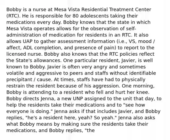 Bobby is a nurse at Mesa Vista Residential Treatment Center (RTC). He is responsible for 80 adolescents taking their medications every day. Bobby knows that the state in which Mesa Vista operates allows for the observation of self-administration of medication for residents in an RTC. It also allows UAP to gather assessment information (i.e., VS, mood / affect, ADL completion, and presence of pain) to report to the licensed nurse. Bobby also knows that the RTC policies reflect the State's allowances. One particular resident, Javier, is well known to Bobby. Javier is often very angry and sometimes volatile and aggressive to peers and staffs without identifiable precipitant / cause. At times, staffs have had to physically restrain the resident because of his aggression. One morning, Bobby is attending to a resident who fell and hurt her knee. Bobby directs Jenna, a new UNP assigned to the unit that day, to help the residents take their medications and to "see how everyone is doing." Jenna asks if that includes Javier, and Bobby replies, "he's a resident here, yeah? So yeah." Jenna also asks what Bobby means by making sure the residents take their medications, and Bobby replies, "the