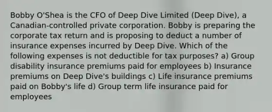 Bobby O'Shea is the CFO of Deep Dive Limited (Deep Dive), a Canadian-controlled private corporation. Bobby is preparing the corporate tax return and is proposing to deduct a number of insurance expenses incurred by Deep Dive. Which of the following expenses is not deductible for tax purposes? a) Group disability insurance premiums paid for employees b) Insurance premiums on Deep Dive's buildings c) Life insurance premiums paid on Bobby's life d) Group term life insurance paid for employees