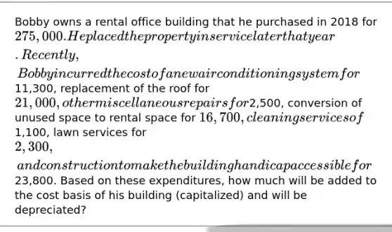 Bobby owns a rental office building that he purchased in 2018 for 275,000. He placed the property in service later that year. Recently, Bobby incurred the cost of a new air conditioning system for11,300, replacement of the roof for 21,000, other miscellaneous repairs for2,500, conversion of unused space to rental space for 16,700, cleaning services of1,100, lawn services for 2,300, and construction to make the building handicap accessible for23,800. Based on these expenditures, how much will be added to the cost basis of his building (capitalized) and will be depreciated?