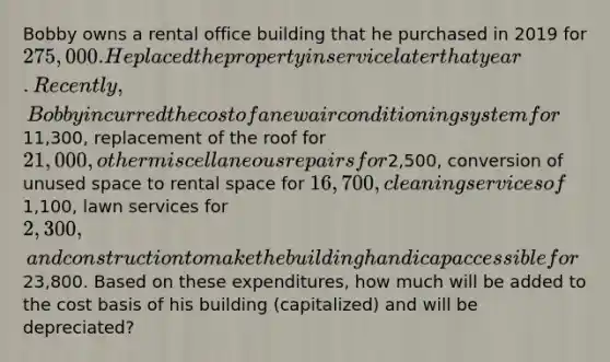 Bobby owns a rental office building that he purchased in 2019 for 275,000. He placed the property in service later that year. Recently, Bobby incurred the cost of a new air conditioning system for11,300, replacement of the roof for 21,000, other miscellaneous repairs for2,500, conversion of unused space to rental space for 16,700, cleaning services of1,100, lawn services for 2,300, and construction to make the building handicap accessible for23,800. Based on these expenditures, how much will be added to the cost basis of his building (capitalized) and will be depreciated?