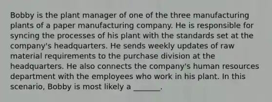 Bobby is the plant manager of one of the three manufacturing plants of a paper manufacturing company. He is responsible for syncing the processes of his plant with the standards set at the company's headquarters. He sends weekly updates of raw material requirements to the purchase division at the headquarters. He also connects the company's human resources department with the employees who work in his plant. In this scenario, Bobby is most likely a _______.