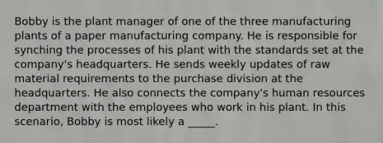 Bobby is the plant manager of one of the three manufacturing plants of a paper manufacturing company. He is responsible for synching the processes of his plant with the standards set at the company's headquarters. He sends weekly updates of raw material requirements to the purchase division at the headquarters. He also connects the company's human resources department with the employees who work in his plant. In this scenario, Bobby is most likely a _____.