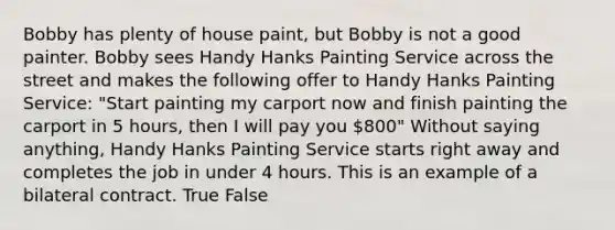 Bobby has plenty of house paint, but Bobby is not a good painter. Bobby sees Handy Hanks Painting Service across the street and makes the following offer to Handy Hanks Painting Service: "Start painting my carport now and finish painting the carport in 5 hours, then I will pay you 800" Without saying anything, Handy Hanks Painting Service starts right away and completes the job in under 4 hours. This is an example of a bilateral contract. True False