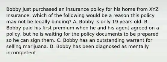 Bobby just purchased an insurance policy for his home from XYZ Insurance. Which of the following would be a reason this policy may not be legally binding? A. Bobby is only 19 years old. B. Bobby paid his first premium when he and his agent agreed on a policy, but he is waiting for the policy documents to be prepared so he can sign them. C. Bobby has an outstanding warrant for selling marijuana. D. Bobby has been diagnosed as mentally incompetent.