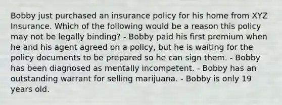 Bobby just purchased an insurance policy for his home from XYZ Insurance. Which of the following would be a reason this policy may not be legally binding? - Bobby paid his first premium when he and his agent agreed on a policy, but he is waiting for the policy documents to be prepared so he can sign them. - Bobby has been diagnosed as mentally incompetent. - Bobby has an outstanding warrant for selling marijuana. - Bobby is only 19 years old.