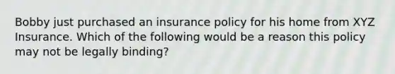 Bobby just purchased an insurance policy for his home from XYZ Insurance. Which of the following would be a reason this policy may not be legally binding?