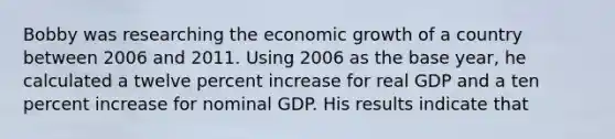 Bobby was researching the economic growth of a country between 2006 and 2011. Using 2006 as the base​ year, he calculated a twelve percent increase for real GDP and a ten percent increase for nominal GDP. His results indicate that