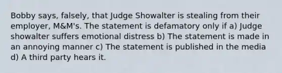 Bobby says, falsely, that Judge Showalter is stealing from their employer, M&M's. The statement is defamatory only if a) Judge showalter suffers emotional distress b) The statement is made in an annoying manner c) The statement is published in the media d) A third party hears it.