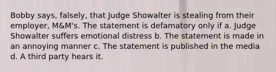 Bobby says, falsely, that Judge Showalter is stealing from their employer, M&M's. The statement is defamatory only if a. Judge Showalter suffers emotional distress b. The statement is made in an annoying manner c. The statement is published in the media d. A third party hears it.