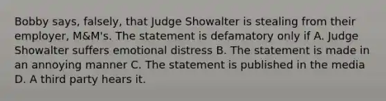 Bobby says, falsely, that Judge Showalter is stealing from their employer, M&M's. The statement is defamatory only if A. Judge Showalter suffers emotional distress B. The statement is made in an annoying manner C. The statement is published in the media D. A third party hears it.