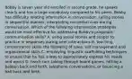 Bobby is seven year old enrolled in second grade. he speaks clearly and has a large vocabulary compared to his peers. Bobby has difficulty relating information in conversation, telling stories in sequential manner, interpreting nonverbal cues during conversation. Which of the following intervention strategies would be most effective for addressing Bobby's pragmatic communication skills? A. using social stories and scripts to practice in responses during peer interactions B. teaching concentration skills, the following of rules, self management and organizaional skills C. employing linguistic scaffolding techniques to ensure that he has a way to appropriately express his needs and wants D. teach turn taking through board games, hitting a balloon back and forth, telephone conversations, or bouncing a ball back and forth.