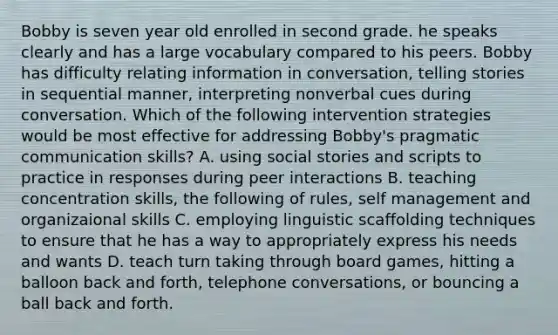 Bobby is seven year old enrolled in second grade. he speaks clearly and has a large vocabulary compared to his peers. Bobby has difficulty relating information in conversation, telling stories in sequential manner, interpreting nonverbal cues during conversation. Which of the following intervention strategies would be most effective for addressing Bobby's pragmatic communication skills? A. using social stories and scripts to practice in responses during peer interactions B. teaching concentration skills, the following of rules, self management and organizaional skills C. employing linguistic scaffolding techniques to ensure that he has a way to appropriately express his needs and wants D. teach turn taking through board games, hitting a balloon back and forth, telephone conversations, or bouncing a ball back and forth.