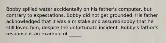 Bobby spilled water accidentally on his father's computer, but contrary to expectations, Bobby did not get grounded. His father acknowledged that it was a mistake and assuredBobby that he still loved him, despite the unfortunate incident. Bobby's father's response is an example of _____.​