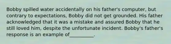 Bobby spilled water accidentally on his father's computer, but contrary to expectations, Bobby did not get grounded. His father acknowledged that it was a mistake and assured Bobby that he still loved him, despite the unfortunate incident. Bobby's father's response is an example of__________.