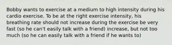 Bobby wants to exercise at a medium to high intensity during his cardio exercise. To be at the right exercise intensity, his breathing rate should not increase during the exercise be very fast (so he can't easily talk with a friend) increase, but not too much (so he can easily talk with a friend if he wants to)