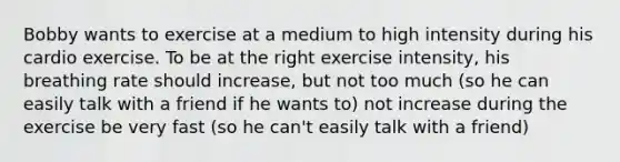 Bobby wants to exercise at a medium to high intensity during his cardio exercise. To be at the right exercise intensity, his breathing rate should increase, but not too much (so he can easily talk with a friend if he wants to) not increase during the exercise be very fast (so he can't easily talk with a friend)