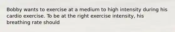 Bobby wants to exercise at a medium to high intensity during his cardio exercise. To be at the right exercise intensity, his breathing rate should