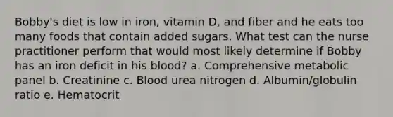 Bobby's diet is low in iron, vitamin D, and fiber and he eats too many foods that contain added sugars. What test can the nurse practitioner perform that would most likely determine if Bobby has an iron deficit in his blood? a. Comprehensive metabolic panel b. Creatinine c. Blood urea nitrogen d. Albumin/globulin ratio e. Hematocrit