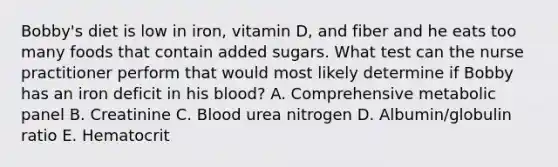 Bobby's diet is low in iron, vitamin D, and fiber and he eats too many foods that contain added sugars. What test can the nurse practitioner perform that would most likely determine if Bobby has an iron deficit in his blood? A. Comprehensive metabolic panel B. Creatinine C. Blood urea nitrogen D. Albumin/globulin ratio E. Hematocrit