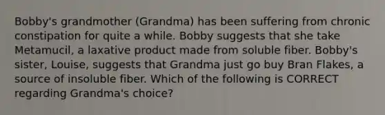 Bobby's grandmother (Grandma) has been suffering from chronic constipation for quite a while. Bobby suggests that she take Metamucil, a laxative product made from soluble fiber. Bobby's sister, Louise, suggests that Grandma just go buy Bran Flakes, a source of insoluble fiber. Which of the following is CORRECT regarding Grandma's choice?