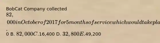 BobCat Company collected 82,000 in October of 2017 for 5 months of service which would take place from October of 2017 through February of 2018. The revenue reported from this transaction DURING 2018 would be A.0 B. 82,000 C.16,400 D. 32,800 E.49,200
