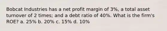 Bobcat Industries has a net profit margin of 3%, a total asset turnover of 2 times; and a debt ratio of 40%. What is the firm's ROE? a. 25% b. 20% c. 15% d. 10%