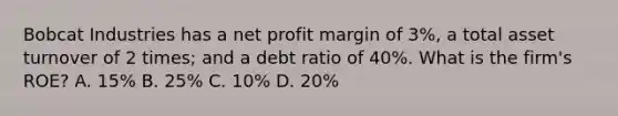 Bobcat Industries has a net profit margin of 3%, a total asset turnover of 2 times; and a debt ratio of 40%. What is the firm's ROE? A. 15% B. 25% C. 10% D. 20%