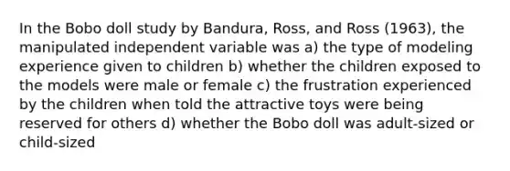 In the Bobo doll study by Bandura, Ross, and Ross (1963), the manipulated independent variable was a) the type of modeling experience given to children b) whether the children exposed to the models were male or female c) the frustration experienced by the children when told the attractive toys were being reserved for others d) whether the Bobo doll was adult-sized or child-sized