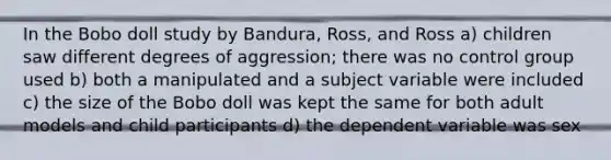 In the Bobo doll study by Bandura, Ross, and Ross a) children saw different degrees of aggression; there was no control group used b) both a manipulated and a subject variable were included c) the size of the Bobo doll was kept the same for both adult models and child participants d) the dependent variable was sex